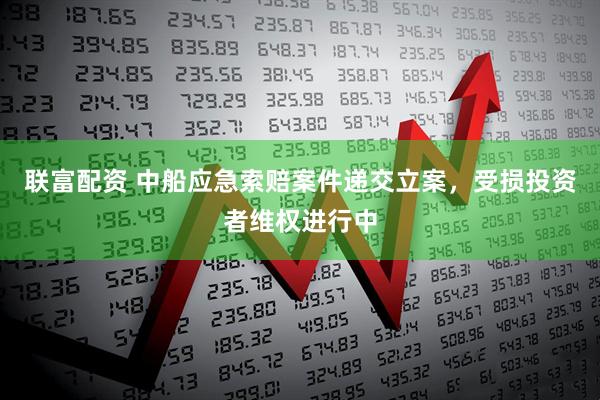 联富配资 中船应急索赔案件递交立案，受损投资者维权进行中