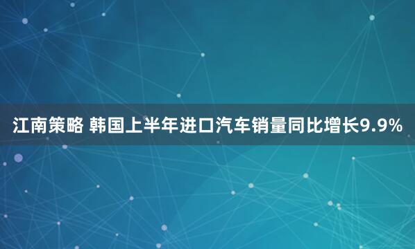 江南策略 韩国上半年进口汽车销量同比增长9.9%