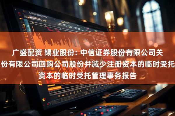 广盛配资 锡业股份: 中信证券股份有限公司关于云南锡业股份有限公司回购公司股份并减少注册资本的临时受托管理事务报告