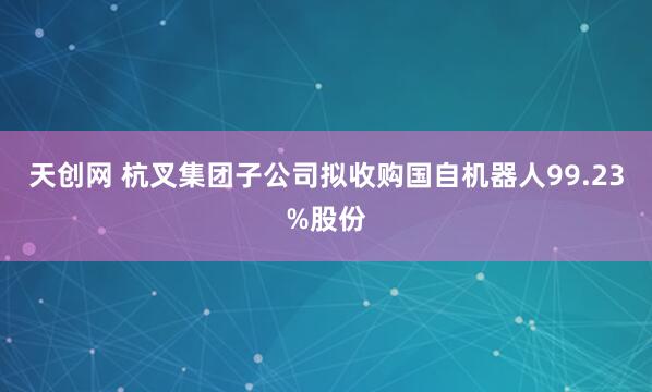 天创网 杭叉集团子公司拟收购国自机器人99.23%股份