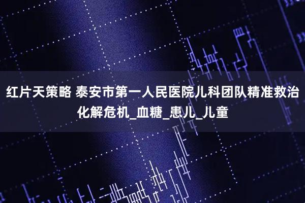 红片天策略 泰安市第一人民医院儿科团队精准救治化解危机_血糖_患儿_儿童