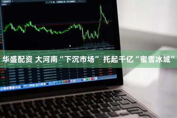 华盛配资 大河南“下沉市场” 托起千亿“蜜雪冰城”
