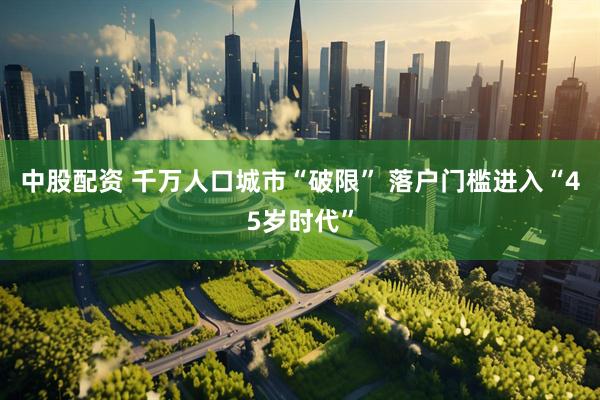 中股配资 千万人口城市“破限” 落户门槛进入“45岁时代”