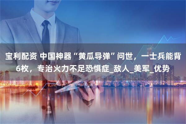 宝利配资 中国神器“黄瓜导弹”问世，一士兵能背6枚，专治火力不足恐惧症_敌人_美军_优势