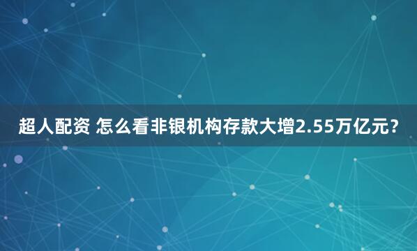 超人配资 怎么看非银机构存款大增2.55万亿元？