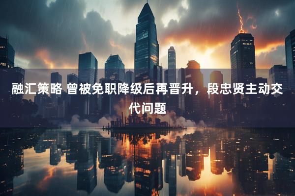 融汇策略 曾被免职降级后再晋升，段忠贤主动交代问题