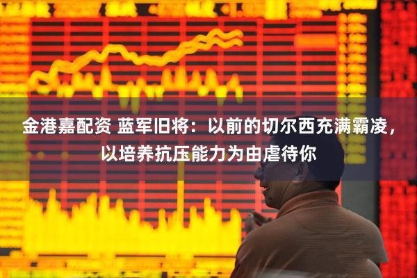 金港嘉配资 蓝军旧将：以前的切尔西充满霸凌，以培养抗压能力为由虐待你