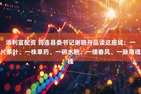 添利富配资 筠连县委书记谢晓丹品读这座城：一片茶叶、一株草药、一碗水粉、一缕春风、一脉商魂