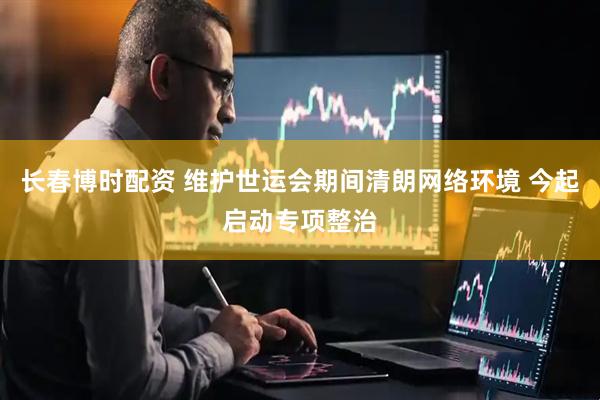 长春博时配资 维护世运会期间清朗网络环境 今起启动专项整治