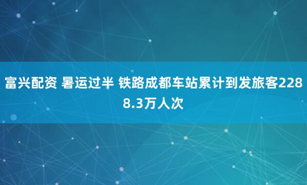 富兴配资 暑运过半 铁路成都车站累计到发旅客2288.3万人次