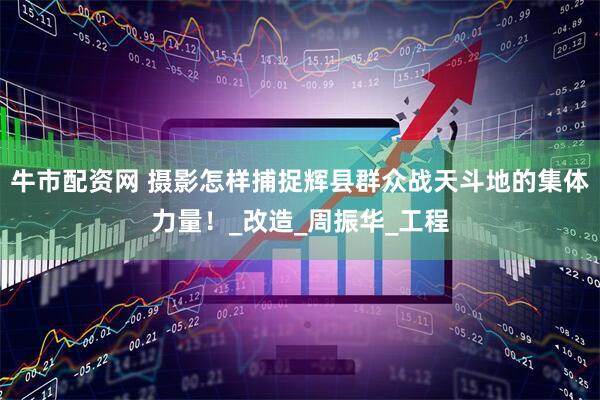 牛市配资网 摄影怎样捕捉辉县群众战天斗地的集体力量！_改造_周振华_工程