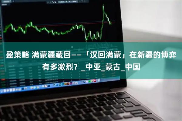 盈策略 满蒙疆藏回——「汉回满蒙」在新疆的博弈有多激烈？_中亚_蒙古_中国