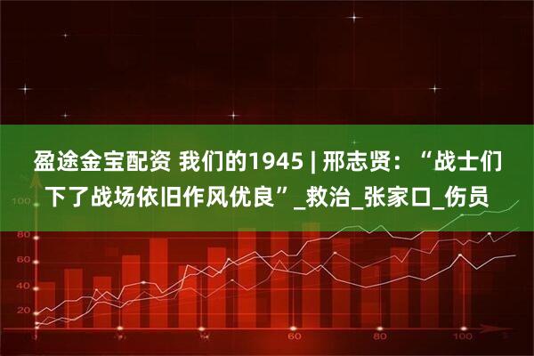 盈途金宝配资 我们的1945 | 邢志贤：“战士们下了战场依旧作风优良”_救治_张家口_伤员