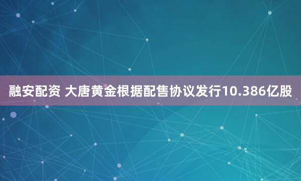融安配资 大唐黄金根据配售协议发行10.386亿股
