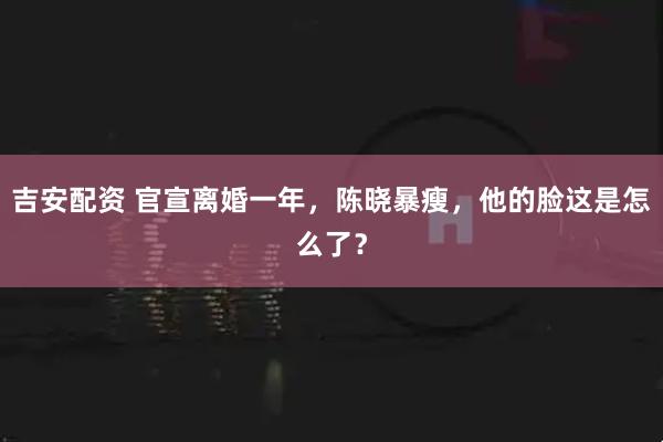 吉安配资 官宣离婚一年，陈晓暴瘦，他的脸这是怎么了？