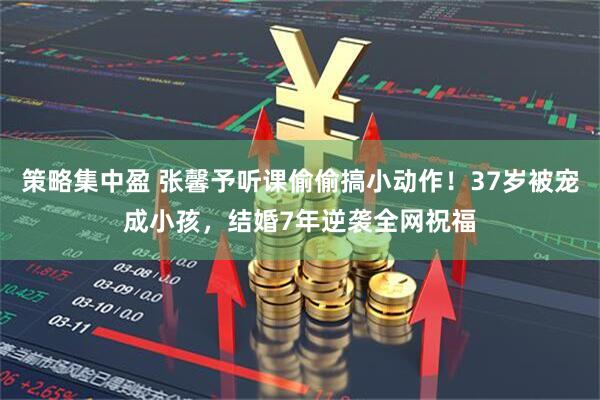 策略集中盈 张馨予听课偷偷搞小动作！37岁被宠成小孩，结婚7年逆袭全网祝福