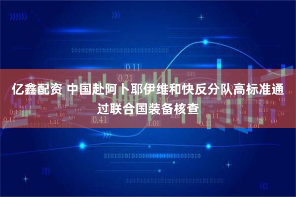 亿鑫配资 中国赴阿卜耶伊维和快反分队高标准通过联合国装备核查