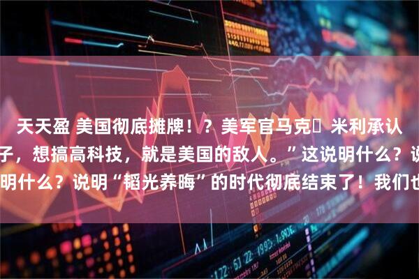天天盈 美国彻底摊牌！？美军官马克・米利承认：“只要中国想过好日子，想搞高科技，就是美国的敌人。”这说明什么？说明“韬光养晦”的时代彻底结束了！我们也没必要装糊涂！