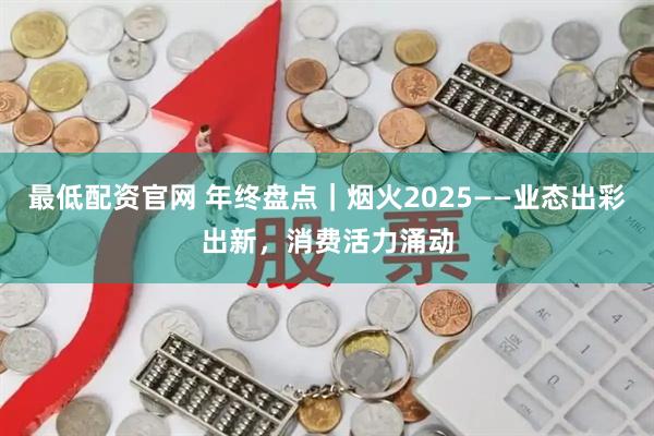 最低配资官网 年终盘点｜烟火2025——业态出彩出新，消费活力涌动