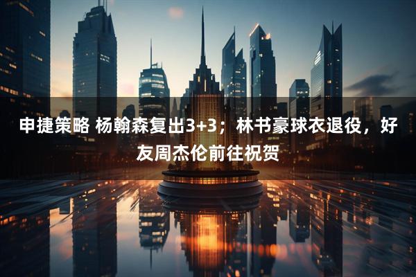 申捷策略 杨翰森复出3+3；林书豪球衣退役，好友周杰伦前往祝贺