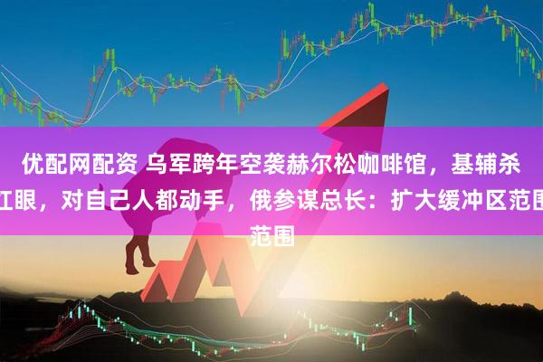 优配网配资 乌军跨年空袭赫尔松咖啡馆，基辅杀红眼，对自己人都动手，俄参谋总长：扩大缓冲区范围