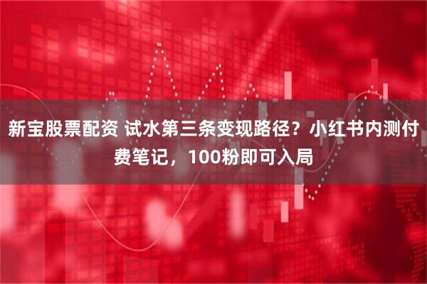 新宝股票配资 试水第三条变现路径？小红书内测付费笔记，100粉即可入局